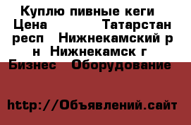 Куплю пивные кеги › Цена ­ 3 600 - Татарстан респ., Нижнекамский р-н, Нижнекамск г. Бизнес » Оборудование   